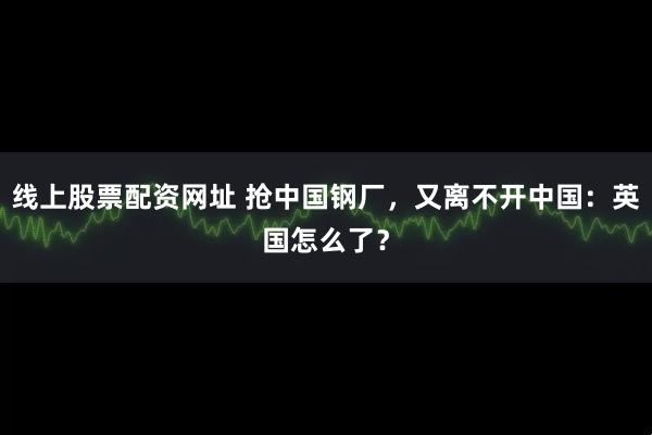 线上股票配资网址 抢中国钢厂，又离不开中国：英国怎么了？